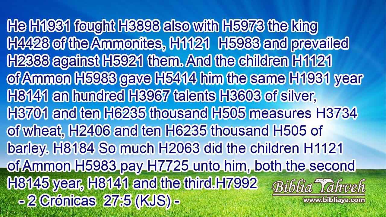 He H1931 fought H3898 also with H5973 the king H4428 of the Ammonites, H1121  H5983 and prevailed H2388 against H5921 them. And the children H1121 of Ammon H5983 gave H5414 him the same H1931 year H8141 an hundred H3967 talents H3603 of silver, H3701 and ten H6235 thousand H505 measures H3734 of wheat, H2406 and ten H6235 thousand H505 of barley. H8184 So much H2063 did the children H1121 of Ammon H5983 pay H7725 unto him, both the second H8145 year, H8141 and the third.H7992