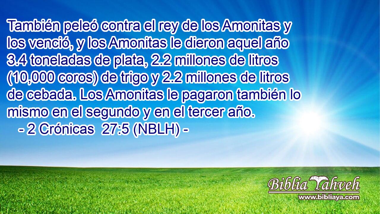  También peleó contra el rey de los Amonitas y los venció, y los Amonitas le dieron aquel año 3.4 toneladas de plata, 2.2 millones de litros (10,000 coros) de trigo y 2.2 millones de litros de cebada. Los Amonitas le pagaron también lo mismo en el segundo y en el tercer año. 