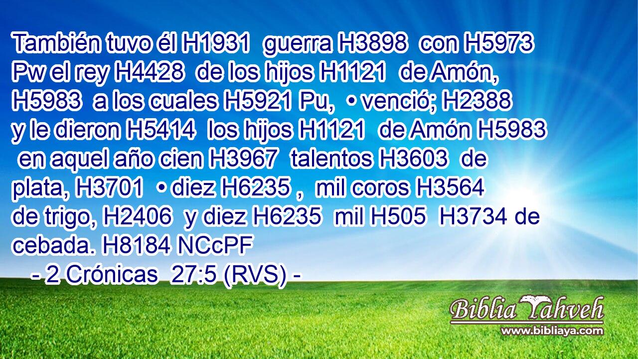 También tuvo él H1931  guerra H3898  con H5973 Pw el rey H4428  de los hijos H1121  de Amón, H5983  a los cuales H5921 Pu,  • venció; H2388  y le dieron H5414  los hijos H1121  de Amón H5983  en aquel año cien H3967  talentos H3603  de plata, H3701  • diez H6235 ,  mil coros H3564  de trigo, H2406  y diez H6235  mil H505  H3734 de cebada. H8184 NCcPF