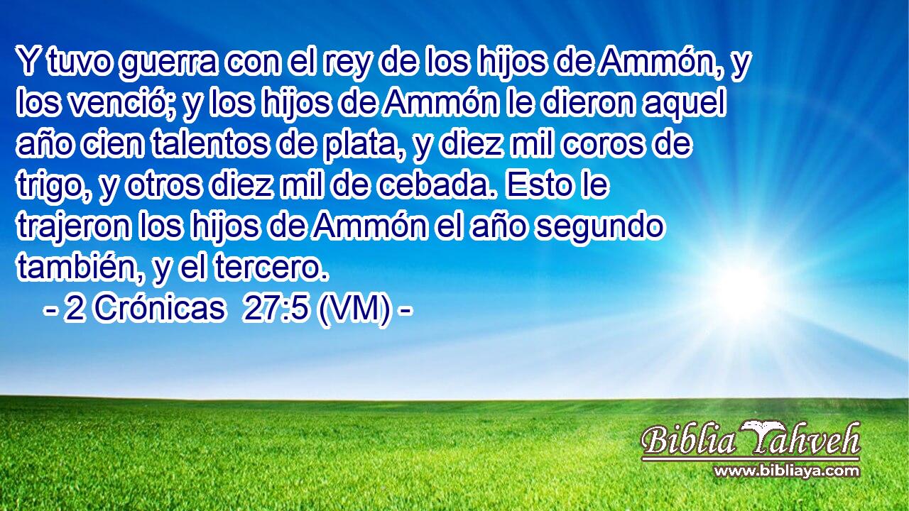  Y tuvo guerra con el rey de los hijos de Ammón, y los venció; y los hijos de Ammón le dieron aquel año cien talentos de plata, y diez mil coros de trigo, y otros diez mil de cebada. Esto le trajeron los hijos de Ammón el año segundo también, y el tercero. 