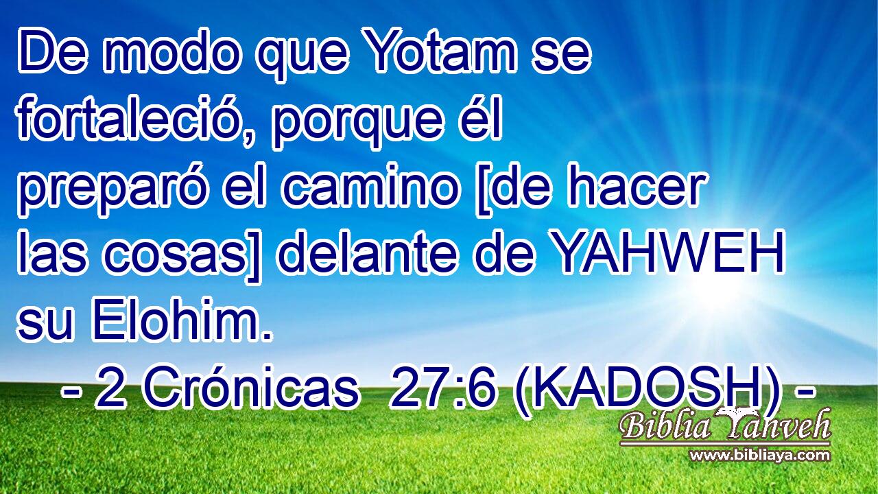  De modo que Yotam se fortaleció, porque él preparó el camino [de hacer las cosas] delante de YAHWEH su Elohim. 