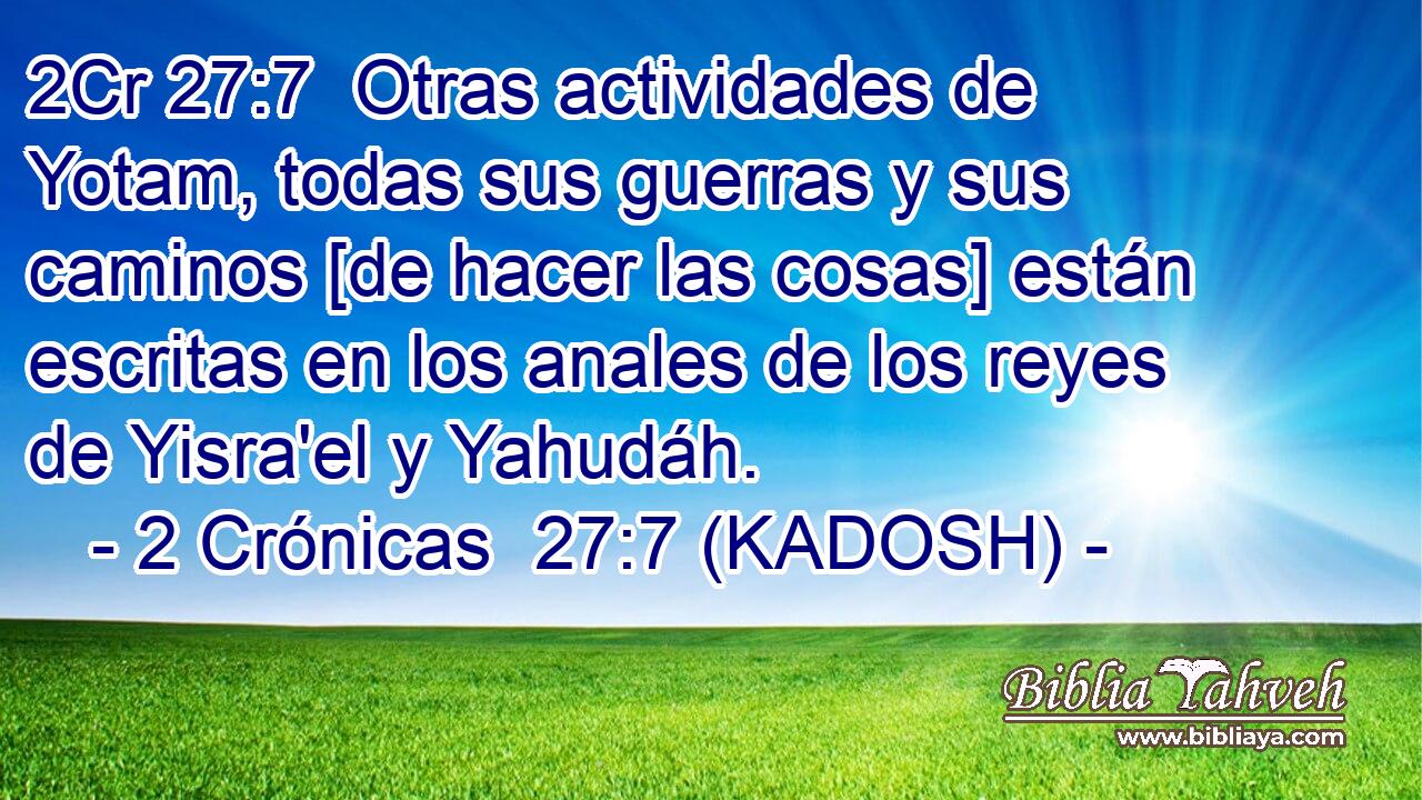  Otras actividades de Yotam, todas sus guerras y sus caminos [de hacer las cosas] están escritas en los anales de los reyes de Yisra'el y Yahudáh. 