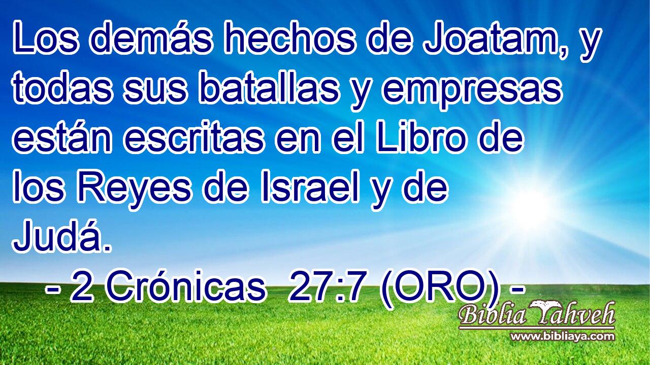  Los demás hechos de Joatam, y todas sus batallas y empresas están escritas en el Libro de los Reyes de Israel y de Judá. 