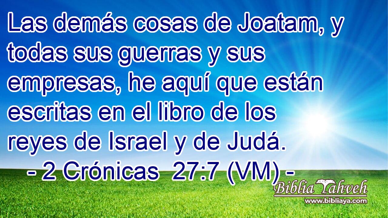  Las demás cosas de Joatam, y todas sus guerras y sus empresas, he aquí que están escritas en el libro de los reyes de Israel y de Judá. 