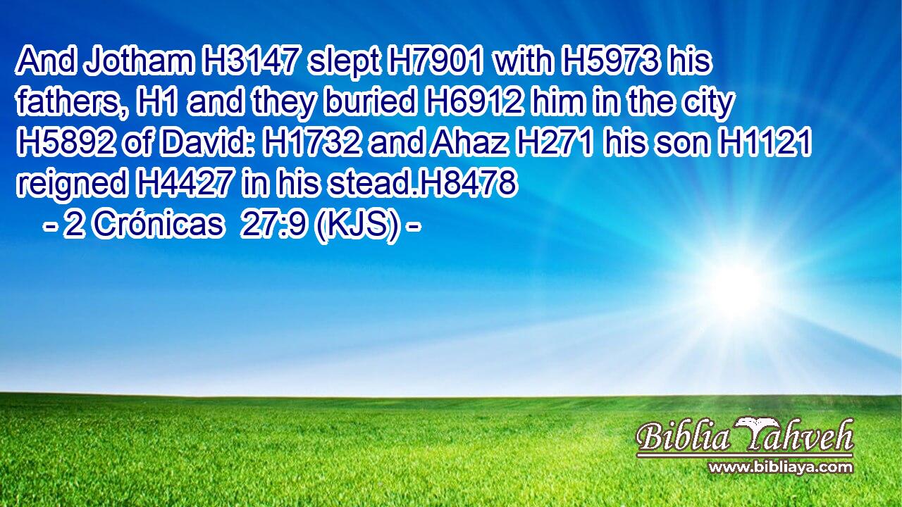 And Jotham H3147 slept H7901 with H5973 his fathers, H1 and they buried H6912 him in the city H5892 of David: H1732 and Ahaz H271 his son H1121 reigned H4427 in his stead.H8478