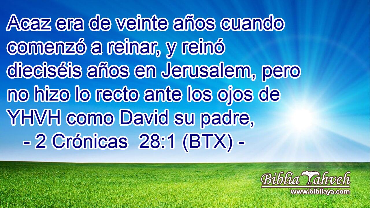 Acaz era de veinte años cuando comenzó a reinar, y reinó dieciséis años en Jerusalem, pero no hizo lo recto ante los ojos de YHVH como David su padre,