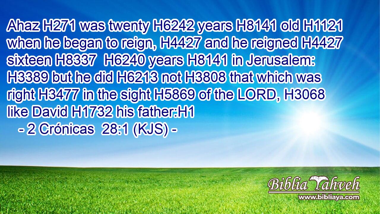 Ahaz H271 was twenty H6242 years H8141 old H1121 when he began to reign, H4427 and he reigned H4427 sixteen H8337  H6240 years H8141 in Jerusalem: H3389 but he did H6213 not H3808 that which was right H3477 in the sight H5869 of the LORD, H3068 like David H1732 his father:H1