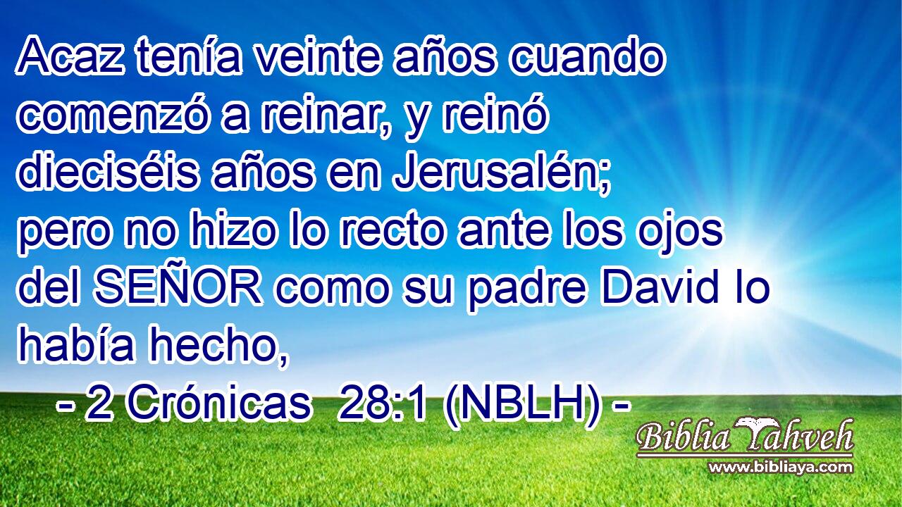  Acaz tenía veinte años cuando comenzó a reinar, y reinó dieciséis años en Jerusalén; pero no hizo lo recto ante los ojos del SEÑOR como su padre David lo había hecho, 