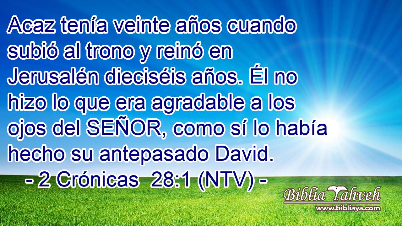 Acaz tenía veinte años cuando subió al trono y reinó en Jerusalén dieciséis años. Él no hizo lo que era agradable a los ojos del SEÑOR, como sí lo había hecho su antepasado David.