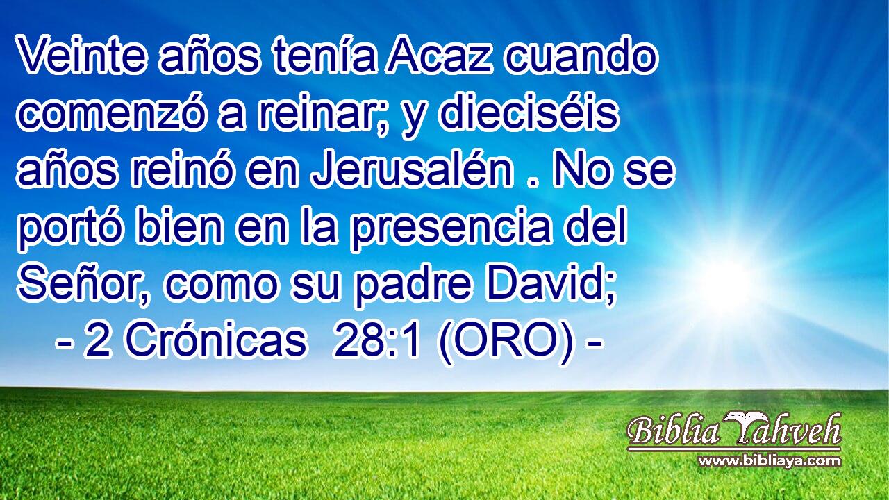  Veinte años tenía Acaz cuando comenzó a reinar; y dieciséis años reinó en Jerusalén . No se portó bien en la presencia del Señor, como su padre David; 