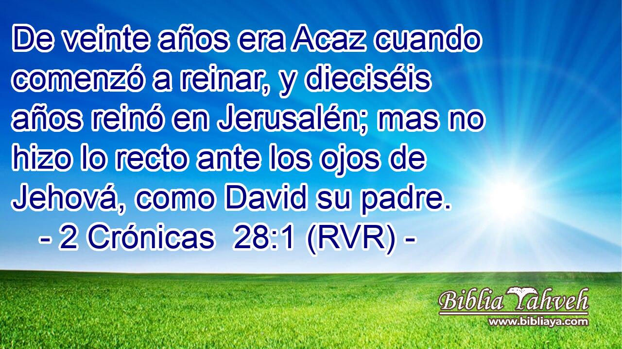 De veinte años era Acaz cuando comenzó a reinar, y dieciséis años reinó en Jerusalén; mas no hizo lo recto ante los ojos de Jehová, como David su padre.