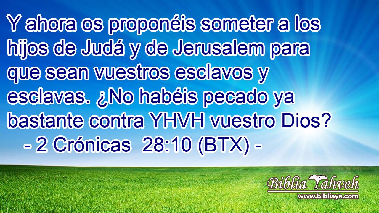 Y ahora os proponéis someter a los hijos de Judá y de Jerusalem para que sean vuestros esclavos y esclavas. ¿No habéis pecado ya bastante contra YHVH vuestro Dios?