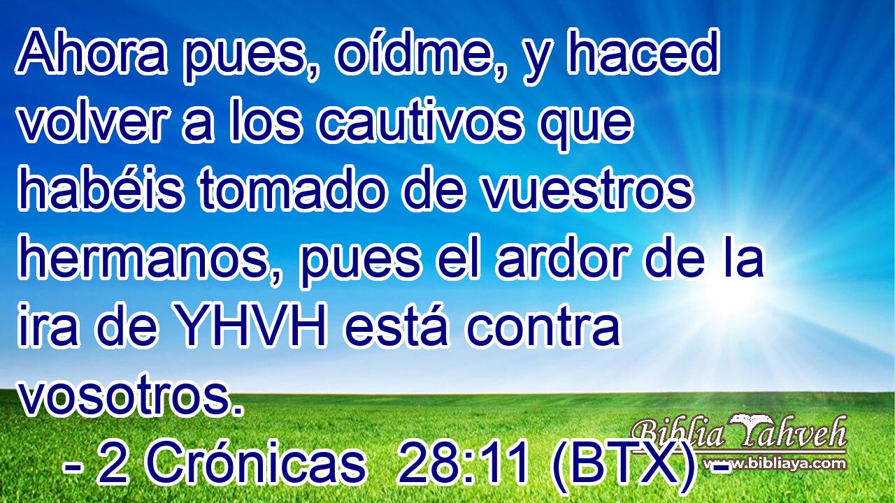 Ahora pues, oídme, y haced volver a los cautivos que habéis tomado de vuestros hermanos, pues el ardor de la ira de YHVH está contra vosotros.