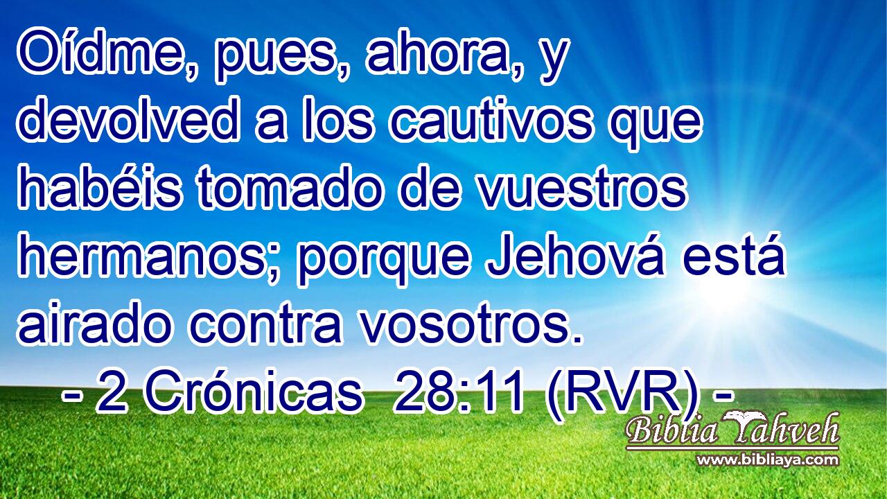 Oídme, pues, ahora, y devolved a los cautivos que habéis tomado de vuestros hermanos; porque Jehová está airado contra vosotros.