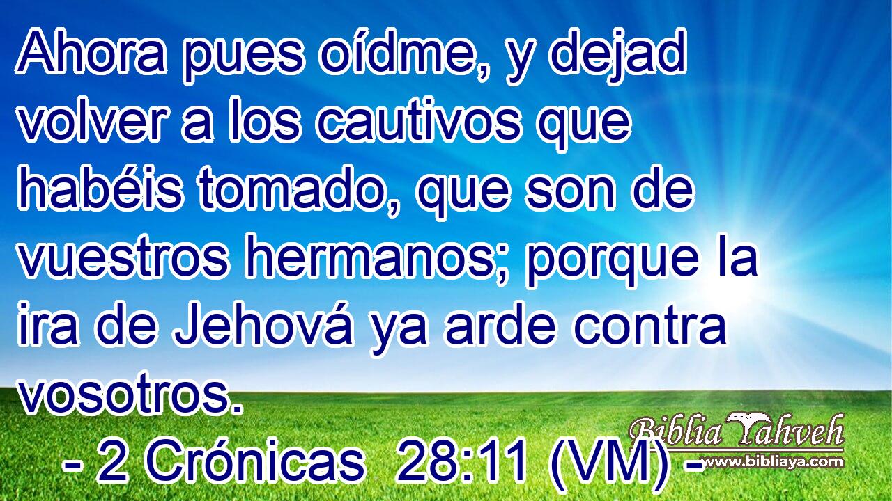  Ahora pues oídme, y dejad volver a los cautivos que habéis tomado, que son de vuestros hermanos; porque la ira de Jehová ya arde contra vosotros. 