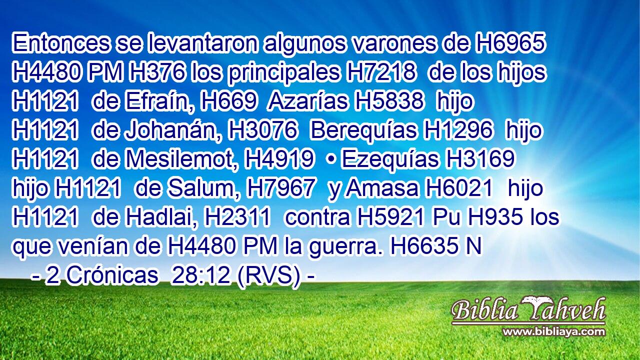 Entonces se levantaron algunos varones de H6965 H4480 PM H376 los principales H7218  de los hijos H1121  de Efraín, H669  Azarías H5838  hijo H1121  de Johanán, H3076  Berequías H1296  hijo H1121  de Mesilemot, H4919  • Ezequías H3169  hijo H1121  de Salum, H7967  y Amasa H6021  hijo H1121  de Hadlai, H2311  contra H5921 Pu H935 los que venían de H4480 PM la guerra. H6635 N
