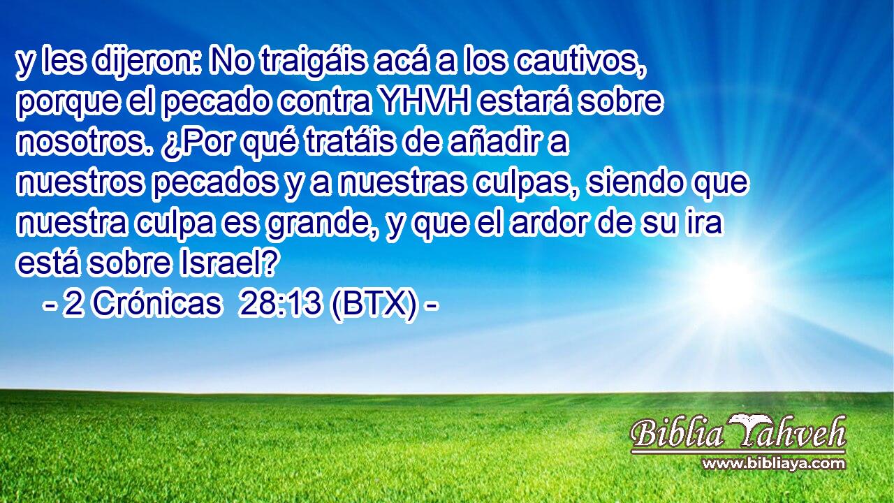 y les dijeron: No traigáis acá a los cautivos, porque el pecado contra YHVH estará sobre nosotros. ¿Por qué tratáis de añadir a nuestros pecados y a nuestras culpas, siendo que nuestra culpa es grande, y que el ardor de su ira está sobre Israel?
