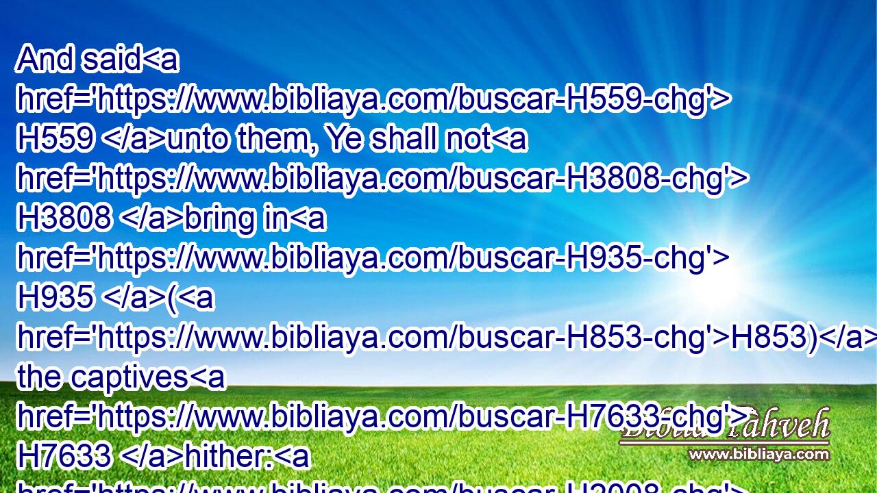 And said H559 unto them, Ye shall not H3808 bring in H935 (H853) the captives H7633 hither: H2008 for whereas H3588 we have offended against H819  H5921 the LORD H3068 already, ye H859 intend H559 to add H3254 more to H5921 our sins H2403 and to H5921 our trespass: H819 for H3588 our trespass H819 is great, H7227 and there is fierce H2740 wrath H639 against H5921 Israel.H3478