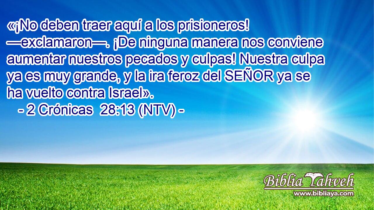 «¡No deben traer aquí a los prisioneros! —exclamaron—. ¡De ninguna manera nos conviene aumentar nuestros pecados y culpas! Nuestra culpa ya es muy grande, y la ira feroz del SEÑOR ya se ha vuelto contra Israel».