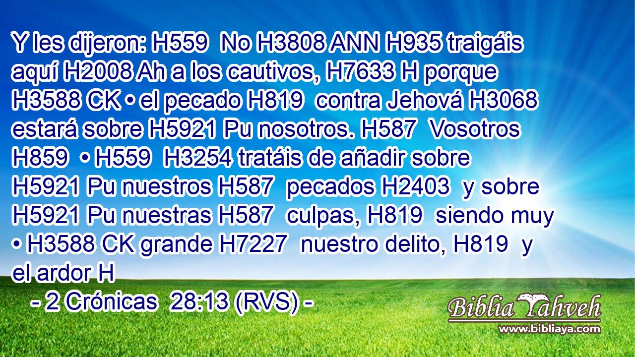 Y les dijeron: H559  No H3808 ANN H935 traigáis aquí H2008 Ah a los cautivos, H7633 H porque H3588 CK • el pecado H819  contra Jehová H3068  estará sobre H5921 Pu nosotros. H587  Vosotros H859  • H559  H3254 tratáis de añadir sobre H5921 Pu nuestros H587  pecados H2403  y sobre H5921 Pu nuestras H587  culpas, H819  siendo muy • H3588 CK grande H7227  nuestro delito, H819  y el ardor H