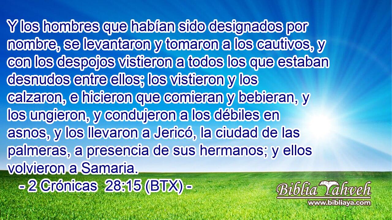 Y los hombres que habían sido designados por nombre, se levantaron y tomaron a los cautivos, y con los despojos vistieron a todos los que estaban desnudos entre ellos; los vistieron y los calzaron, e hicieron que comieran y bebieran, y los ungieron, y condujeron a los débiles en asnos, y los llevaron a Jericó, la ciudad de las palmeras, a presencia de sus hermanos; y ellos volvieron a Samaria.