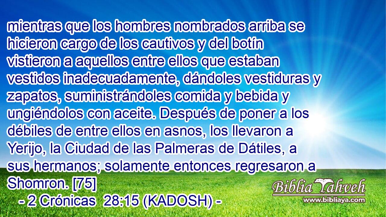  mientras que los hombres nombrados arriba se hicieron cargo de los cautivos y del botín vistieron a aquellos entre ellos que estaban vestidos inadecuadamente, dándoles vestiduras y zapatos, suministrándoles comida y bebida y ungiéndolos con aceite. Después de poner a los débiles de entre ellos en asnos, los llevaron a Yerijo, la Ciudad de las Palmeras de Dátiles, a sus hermanos; solamente entonces regresaron a Shomron. [75] 