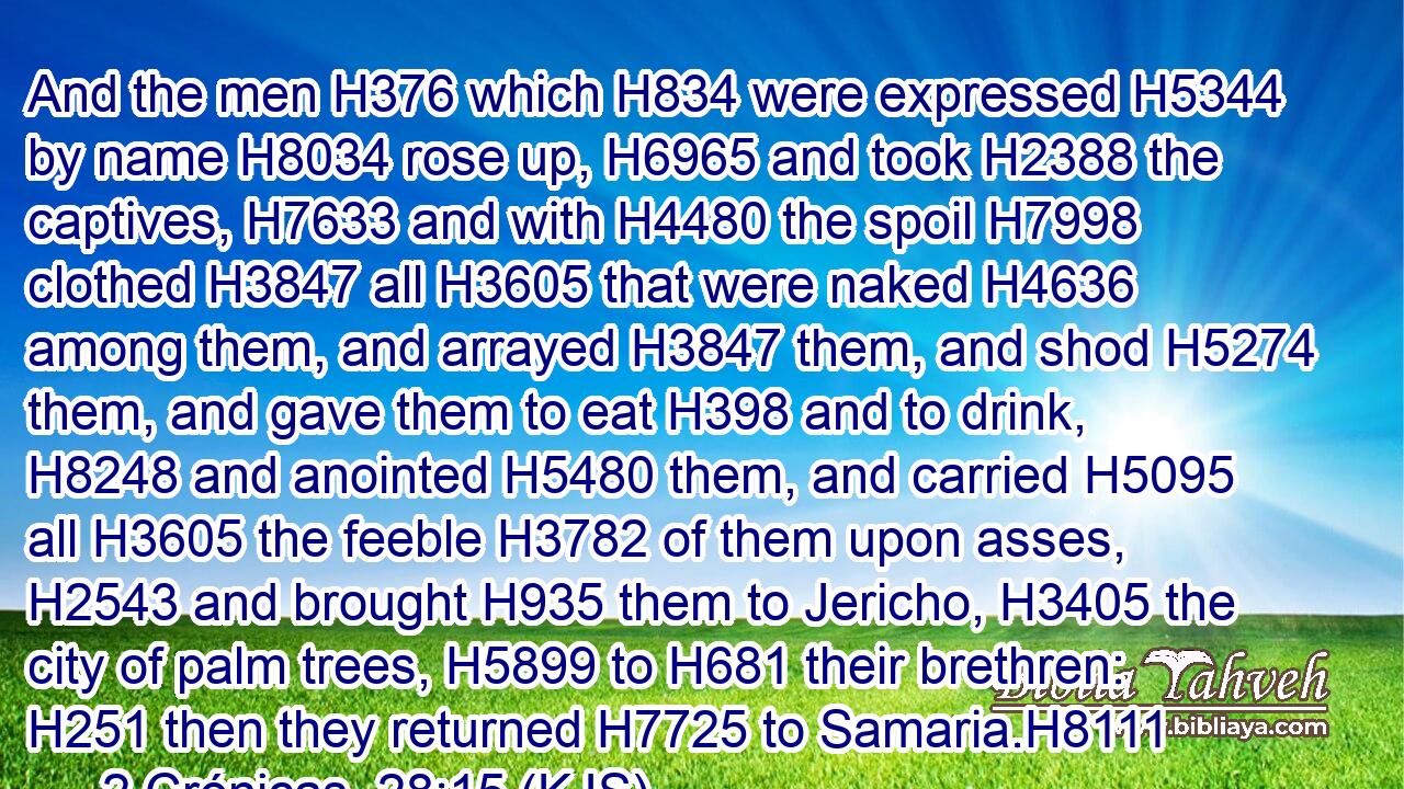 And the men H376 which H834 were expressed H5344 by name H8034 rose up, H6965 and took H2388 the captives, H7633 and with H4480 the spoil H7998 clothed H3847 all H3605 that were naked H4636 among them, and arrayed H3847 them, and shod H5274 them, and gave them to eat H398 and to drink, H8248 and anointed H5480 them, and carried H5095 all H3605 the feeble H3782 of them upon asses, H2543 and brought H935 them to Jericho, H3405 the city of palm trees, H5899 to H681 their brethren: H251 then they returned H7725 to Samaria.H8111