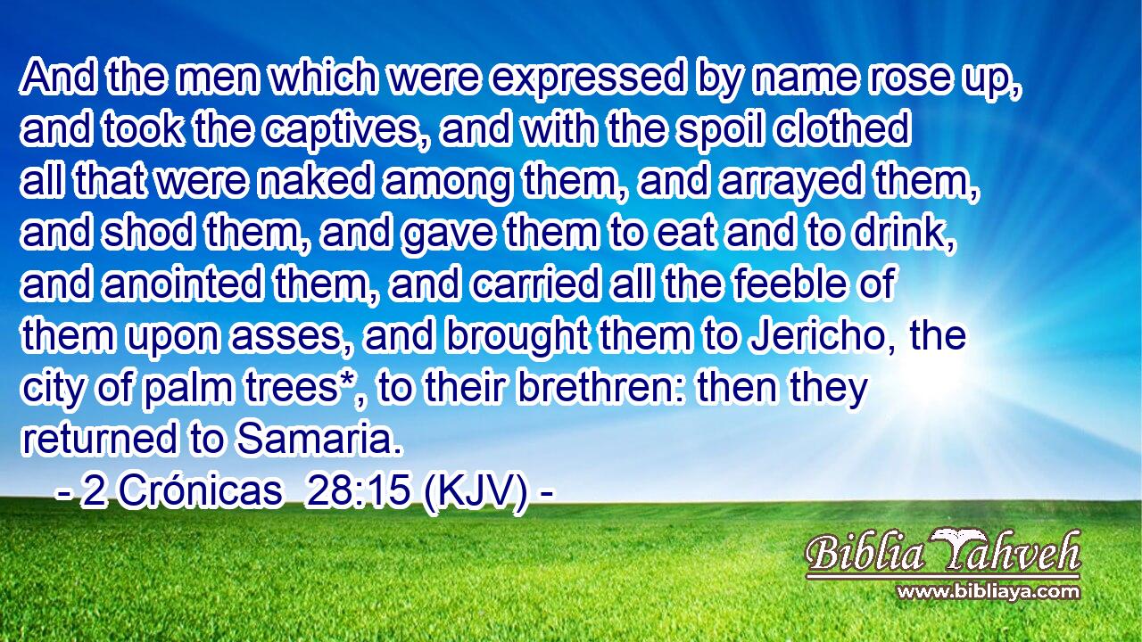 And the men which were expressed by name rose up, and took the captives, and with the spoil clothed all that were naked among them, and arrayed them, and shod them, and gave them to eat and to drink, and anointed them, and carried all the feeble of them upon asses, and brought them to Jericho, the city of palm trees*, to their brethren: then they returned to Samaria.