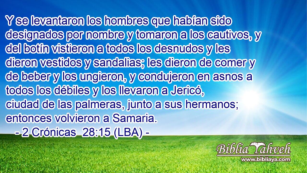 Y se levantaron los hombres que habían sido designados por nombre y tomaron a los cautivos, y del botín vistieron a todos los desnudos y les dieron vestidos y sandalias; les dieron de comer y de beber y los ungieron, y condujeron en asnos a todos los débiles y los llevaron a Jericó, ciudad de las palmeras, junto a sus hermanos; entonces volvieron a Samaria.