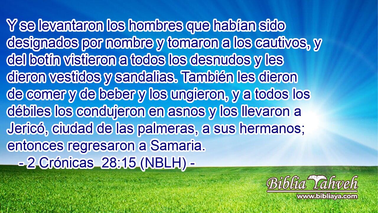  Y se levantaron los hombres que habían sido designados por nombre y tomaron a los cautivos, y del botín vistieron a todos los desnudos y les dieron vestidos y sandalias. También les dieron de comer y de beber y los ungieron, y a todos los débiles los condujeron en asnos y los llevaron a Jericó, ciudad de las palmeras, a sus hermanos; entonces regresaron a Samaria. 