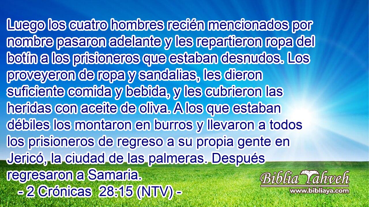 Luego los cuatro hombres recién mencionados por nombre pasaron adelante y les repartieron ropa del botín a los prisioneros que estaban desnudos. Los proveyeron de ropa y sandalias, les dieron suficiente comida y bebida, y les cubrieron las heridas con aceite de oliva. A los que estaban débiles los montaron en burros y llevaron a todos los prisioneros de regreso a su propia gente en Jericó, la ciudad de las palmeras. Después regresaron a Samaria.