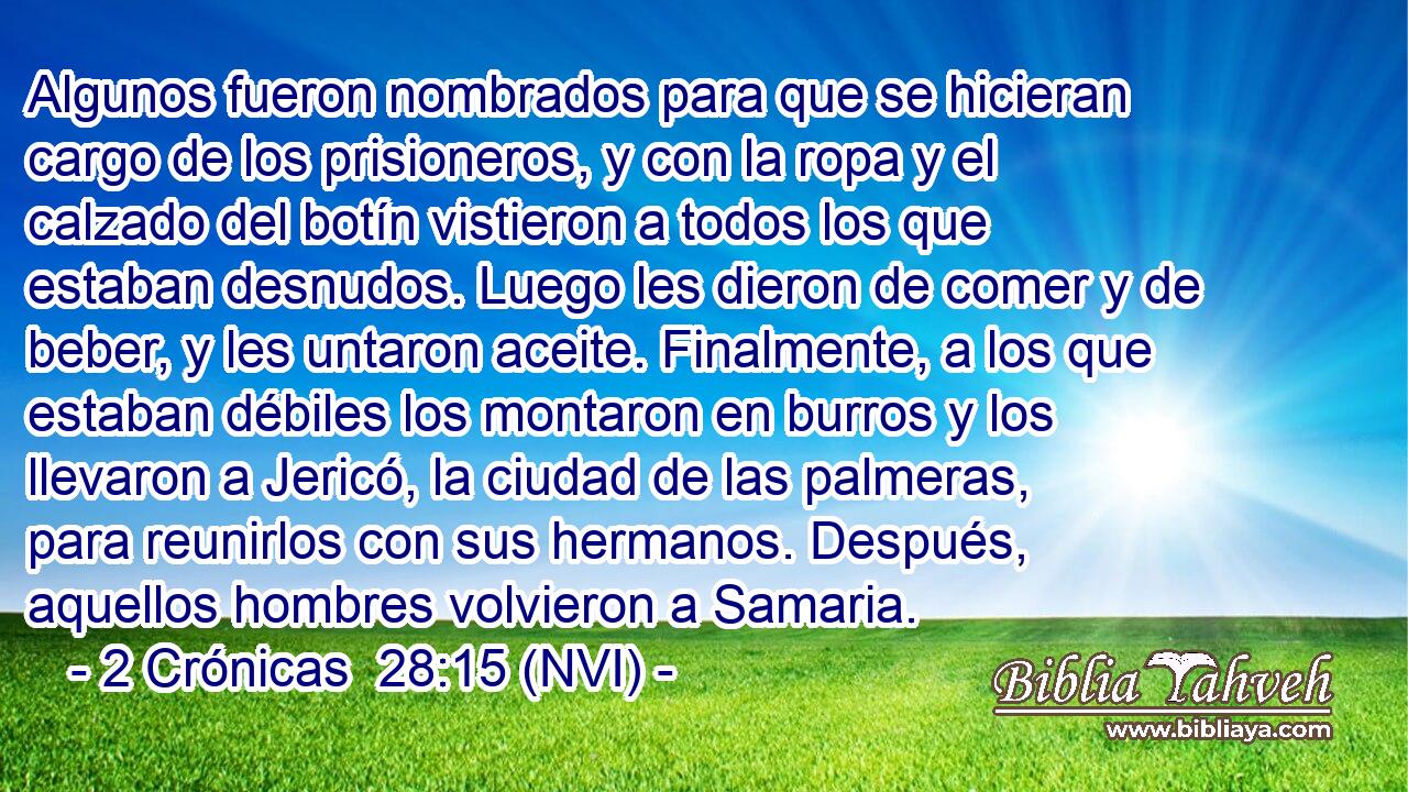  Algunos fueron nombrados para que se hicieran cargo de los prisioneros, y con la ropa y el calzado del botín vistieron a todos los que estaban desnudos. Luego les dieron de comer y de beber, y les untaron aceite. Finalmente, a los que estaban débiles los montaron en burros y los llevaron a Jericó, la ciudad de las palmeras, para reunirlos con sus hermanos. Después, aquellos hombres volvieron a Samaria. 