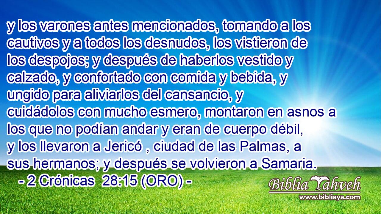  y los varones antes mencionados, tomando a los cautivos y a todos los desnudos, los vistieron de los despojos; y después de haberlos vestido y calzado, y confortado con comida y bebida, y ungido para aliviarlos del cansancio, y cuidádolos con mucho esmero, montaron en asnos a los que no podían andar y eran de cuerpo débil, y los llevaron a Jericó , ciudad de las Palmas, a sus hermanos; y después se volvieron a Samaria. 