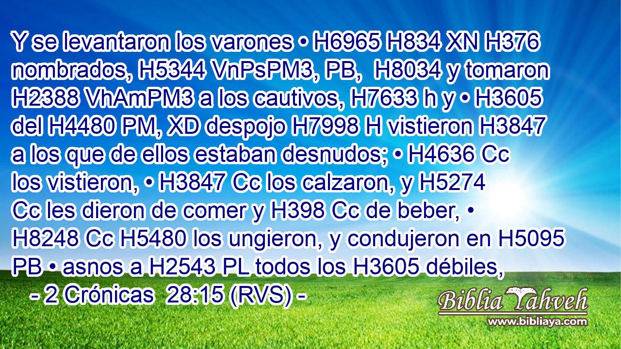 Y se levantaron los varones • H6965 H834 XN H376 nombrados, H5344 VnPsPM3, PB,  H8034 y tomaron H2388 VhAmPM3 a los cautivos, H7633 h y • H3605  del H4480 PM, XD despojo H7998 H vistieron H3847  a los que de ellos estaban desnudos; • H4636 Cc los vistieron, • H3847 Cc los calzaron, y H5274 Cc les dieron de comer y H398 Cc de beber, • H8248 Cc H5480 los ungieron, y condujeron en H5095 PB • asnos a H2543 PL todos los H3605 débiles,