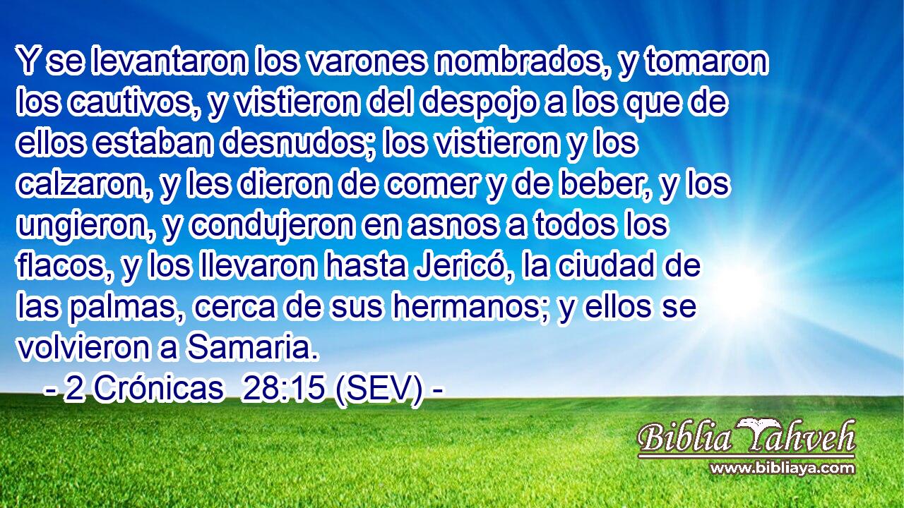 Y se levantaron los varones nombrados, y tomaron los cautivos, y vistieron del despojo a los que de ellos estaban desnudos; los vistieron y los calzaron, y les dieron de comer y de beber, y los ungieron, y condujeron en asnos a todos los flacos, y los llevaron hasta Jericó, la ciudad de las palmas, cerca de sus hermanos; y ellos se volvieron a Samaria.
