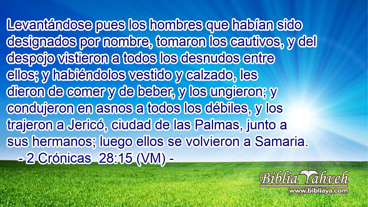  Levantándose pues los hombres que habían sido designados por nombre, tomaron los cautivos, y del despojo vistieron a todos los desnudos entre ellos; y habiéndolos vestido y calzado, les dieron de comer y de beber, y los ungieron; y condujeron en asnos a todos los débiles, y los trajeron a Jericó, ciudad de las Palmas, junto a sus hermanos; luego ellos se volvieron a Samaria. 