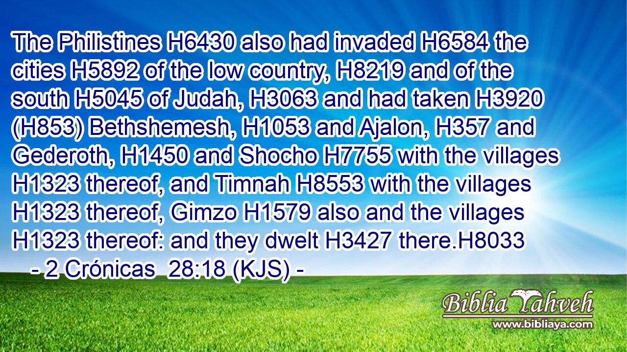 The Philistines H6430 also had invaded H6584 the cities H5892 of the low country, H8219 and of the south H5045 of Judah, H3063 and had taken H3920 (H853) Bethshemesh, H1053 and Ajalon, H357 and Gederoth, H1450 and Shocho H7755 with the villages H1323 thereof, and Timnah H8553 with the villages H1323 thereof, Gimzo H1579 also and the villages H1323 thereof: and they dwelt H3427 there.H8033