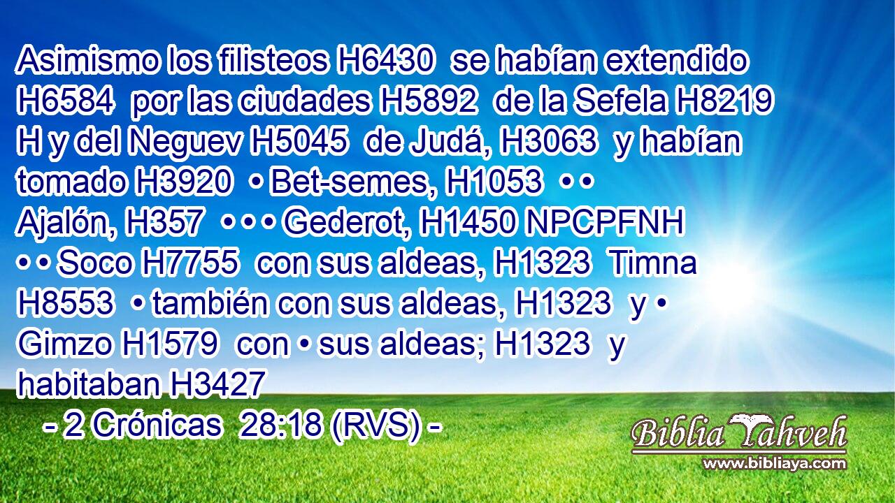 Asimismo los filisteos H6430  se habían extendido H6584  por las ciudades H5892  de la Sefela H8219 H y del Neguev H5045  de Judá, H3063  y habían tomado H3920  • Bet-semes, H1053  • • Ajalón, H357  • • • Gederot, H1450 NPCPFNH • • Soco H7755  con sus aldeas, H1323  Timna H8553  • también con sus aldeas, H1323  y • Gimzo H1579  con • sus aldeas; H1323  y habitaban H3427 