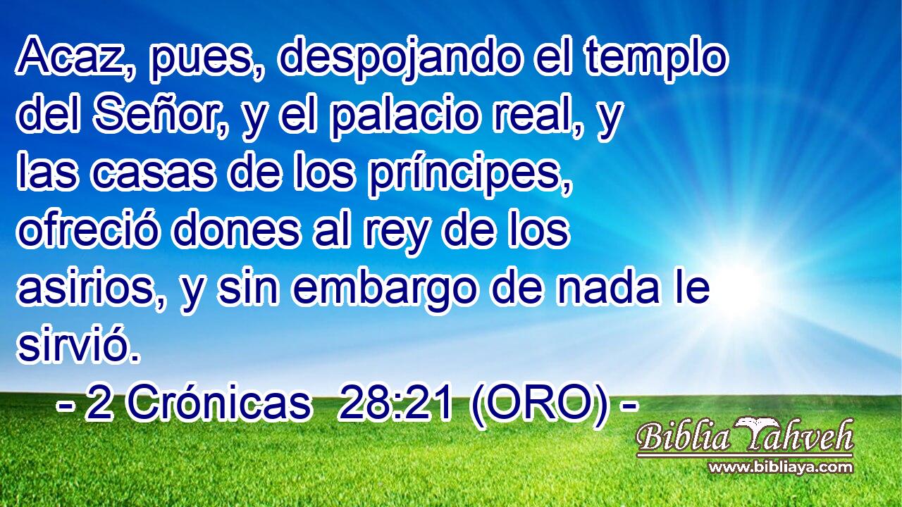  Acaz, pues, despojando el templo del Señor, y el palacio real, y las casas de los príncipes, ofreció dones al rey de los asirios, y sin embargo de nada le sirvió. 