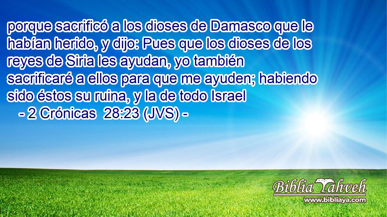 porque sacrificó a los dioses de Damasco que le habían herido, y dijo: Pues que los dioses de los reyes de Siria les ayudan, yo también sacrificaré a ellos para que me ayuden; habiendo sido éstos su ruina, y la de todo Israel