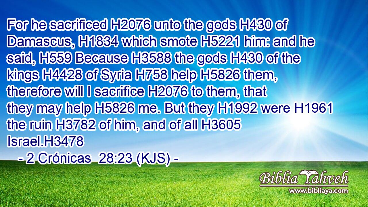 For he sacrificed H2076 unto the gods H430 of Damascus, H1834 which smote H5221 him: and he said, H559 Because H3588 the gods H430 of the kings H4428 of Syria H758 help H5826 them, therefore will I sacrifice H2076 to them, that they may help H5826 me. But they H1992 were H1961 the ruin H3782 of him, and of all H3605 Israel.H3478