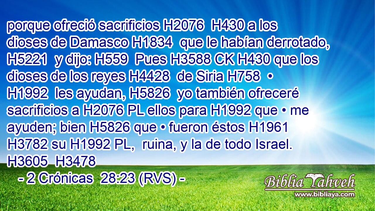 porque ofreció sacrificios H2076  H430 a los dioses de Damasco H1834  que le habían derrotado, H5221  y dijo: H559  Pues H3588 CK H430 que los dioses de los reyes H4428  de Siria H758  • H1992  les ayudan, H5826  yo también ofreceré sacrificios a H2076 PL ellos para H1992 que • me ayuden; bien H5826 que • fueron éstos H1961  H3782 su H1992 PL,  ruina, y la de todo Israel. H3605  H3478 