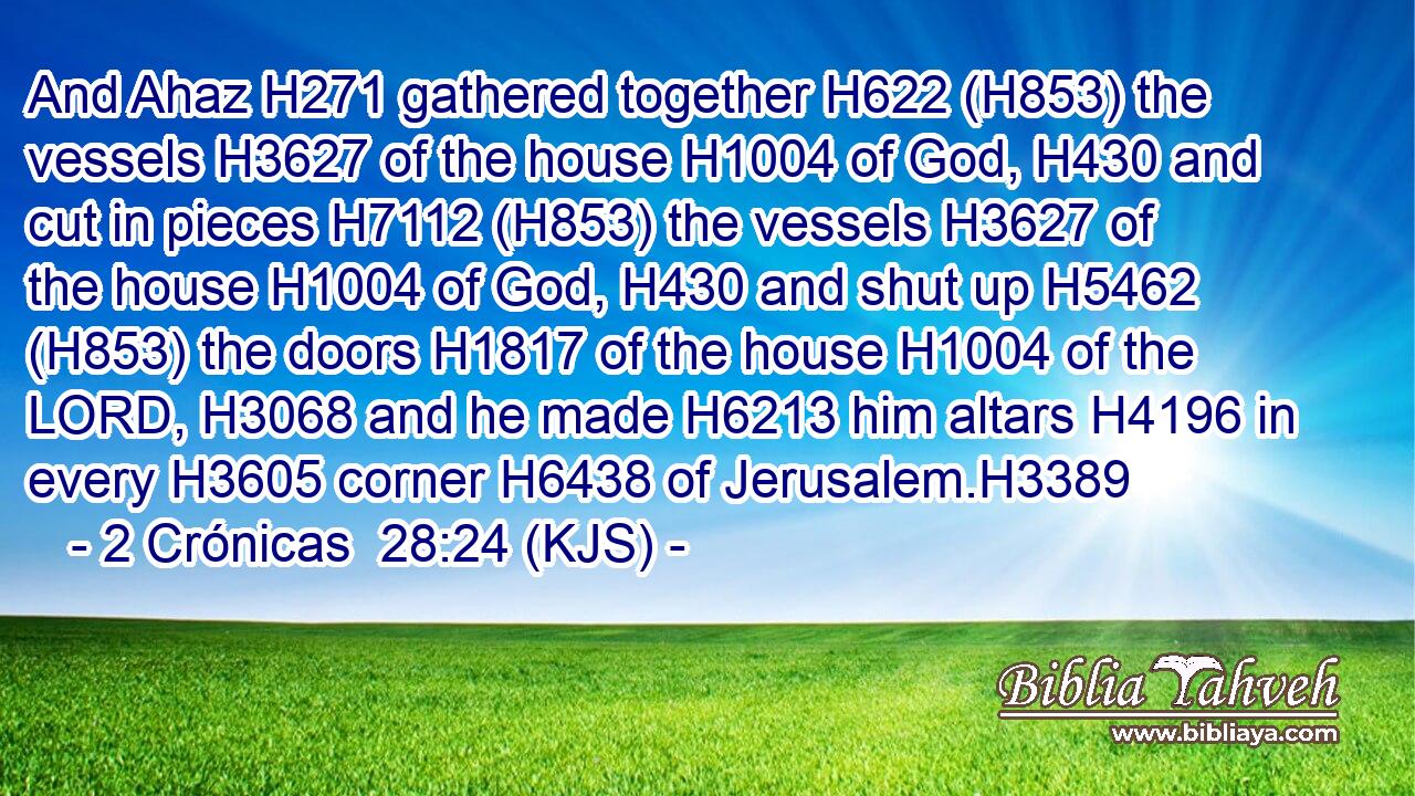 And Ahaz H271 gathered together H622 (H853) the vessels H3627 of the house H1004 of God, H430 and cut in pieces H7112 (H853) the vessels H3627 of the house H1004 of God, H430 and shut up H5462 (H853) the doors H1817 of the house H1004 of the LORD, H3068 and he made H6213 him altars H4196 in every H3605 corner H6438 of Jerusalem.H3389