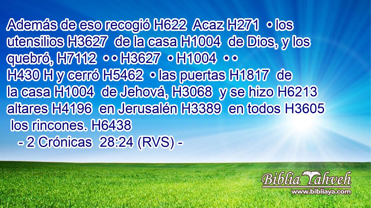Además de eso recogió H622  Acaz H271  • los utensilios H3627  de la casa H1004  de Dios, y los quebró, H7112  • • H3627  • H1004  • • H430 H y cerró H5462  • las puertas H1817  de la casa H1004  de Jehová, H3068  y se hizo H6213  altares H4196  en Jerusalén H3389  en todos H3605  los rincones. H6438  