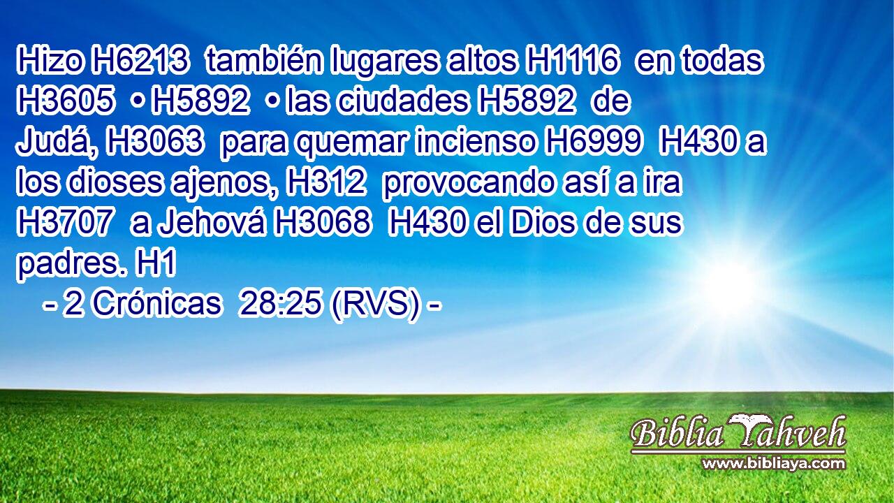 Hizo H6213  también lugares altos H1116  en todas H3605  • H5892  • las ciudades H5892  de Judá, H3063  para quemar incienso H6999  H430 a los dioses ajenos, H312  provocando así a ira H3707  a Jehová H3068  H430 el Dios de sus padres. H1  