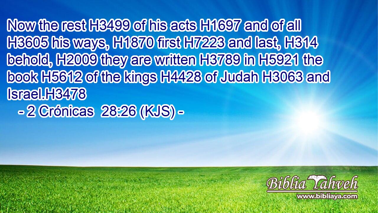 Now the rest H3499 of his acts H1697 and of all H3605 his ways, H1870 first H7223 and last, H314 behold, H2009 they are written H3789 in H5921 the book H5612 of the kings H4428 of Judah H3063 and Israel.H3478