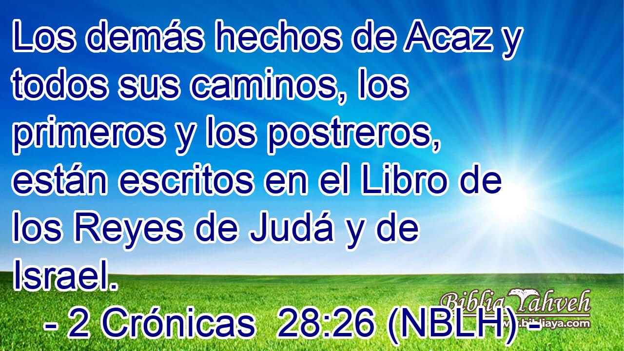  Los demás hechos de Acaz y todos sus caminos, los primeros y los postreros, están escritos en el Libro de los Reyes de Judá y de Israel. 