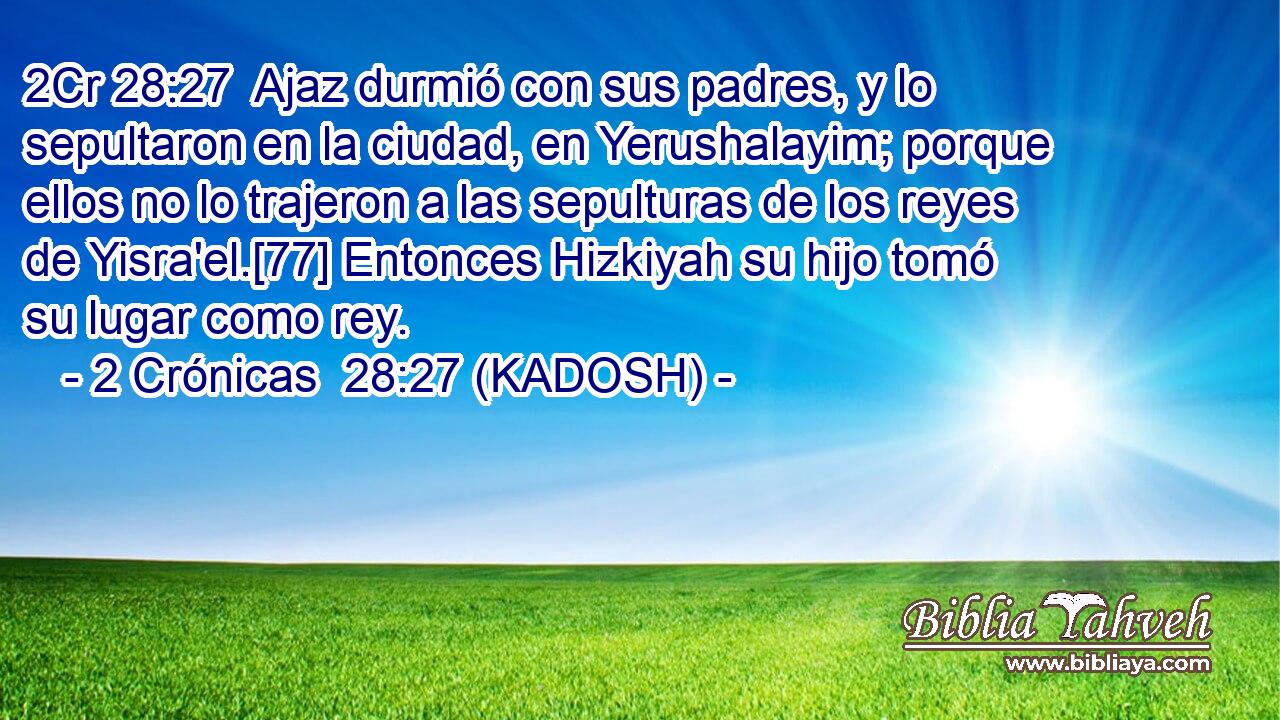  Ajaz durmió con sus padres, y lo sepultaron en la ciudad, en Yerushalayim; porque ellos no lo trajeron a las sepulturas de los reyes de Yisra'el.[77] Entonces Hizkiyah su hijo tomó su lugar como rey. 