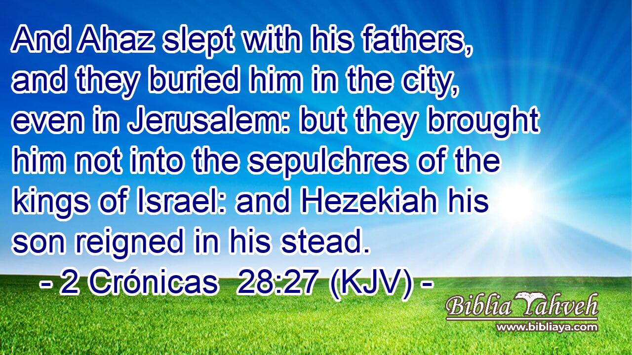 And Ahaz slept with his fathers, and they buried him in the city, even in Jerusalem: but they brought him not into the sepulchres of the kings of Israel: and Hezekiah his son reigned in his stead.