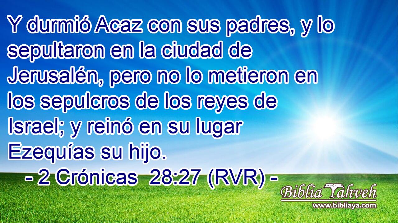 Y durmió Acaz con sus padres, y lo sepultaron en la ciudad de Jerusalén, pero no lo metieron en los sepulcros de los reyes de Israel; y reinó en su lugar Ezequías su hijo.